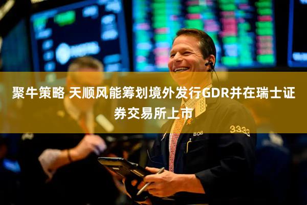 聚牛策略 天顺风能筹划境外发行GDR并在瑞士证券交易所上市