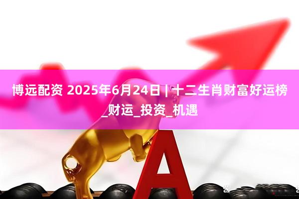 博远配资 2025年6月24日 | 十二生肖财富好运榜_财运_投资_机遇
