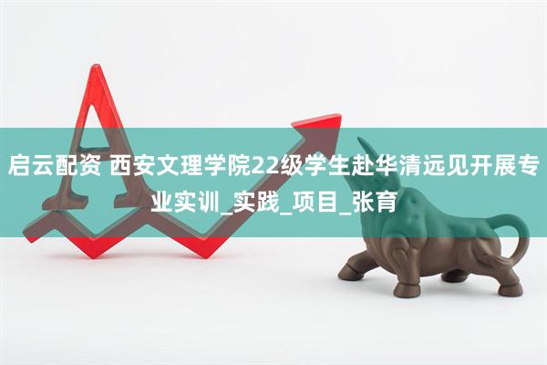 启云配资 西安文理学院22级学生赴华清远见开展专业实训_实践_项目_张育