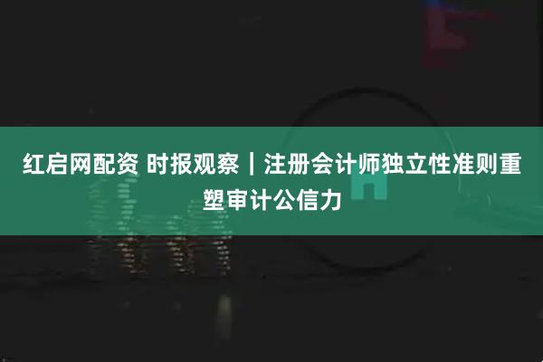 红启网配资 时报观察｜注册会计师独立性准则重塑审计公信力