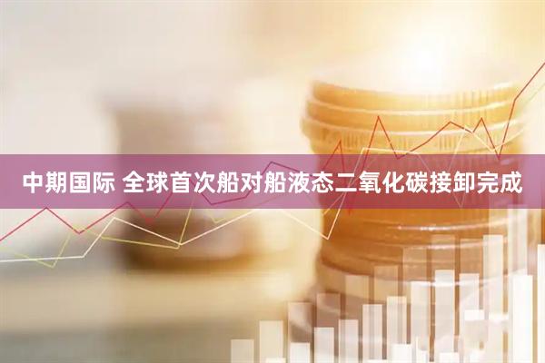 中期国际 全球首次船对船液态二氧化碳接卸完成