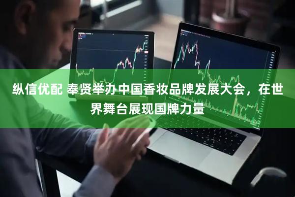 纵信优配 奉贤举办中国香妆品牌发展大会，在世界舞台展现国牌力量