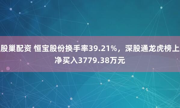 股巢配资 恒宝股份换手率39.21%，深股通龙虎榜上净买入3779.38万元