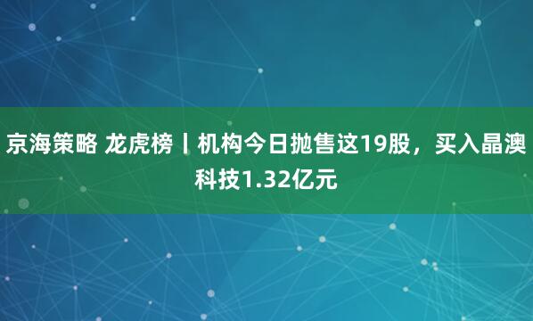 京海策略 龙虎榜丨机构今日抛售这19股，买入晶澳科技1.32亿元