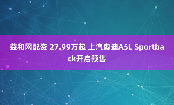 益和网配资 27.99万起 上汽奥迪A5L Sportback开启预售
