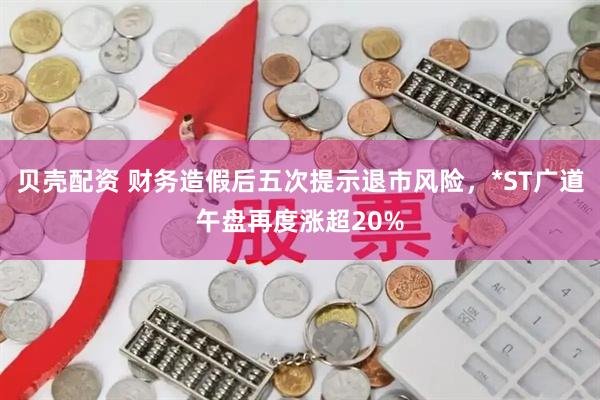 贝壳配资 财务造假后五次提示退市风险，*ST广道午盘再度涨超20%
