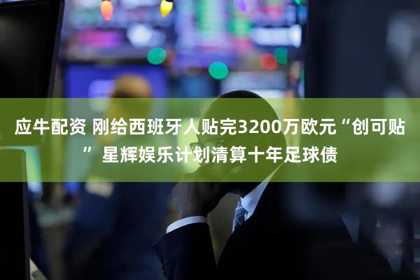 应牛配资 刚给西班牙人贴完3200万欧元“创可贴” 星辉娱乐计划清算十年足球债