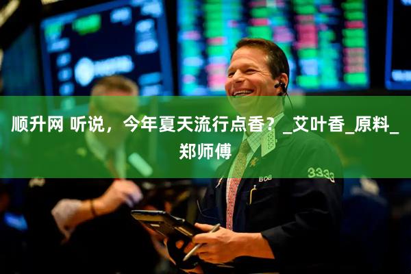 顺升网 听说，今年夏天流行点香？_艾叶香_原料_郑师傅