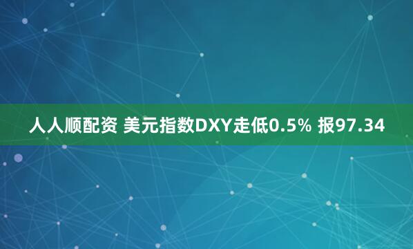 人人顺配资 美元指数DXY走低0.5% 报97.34