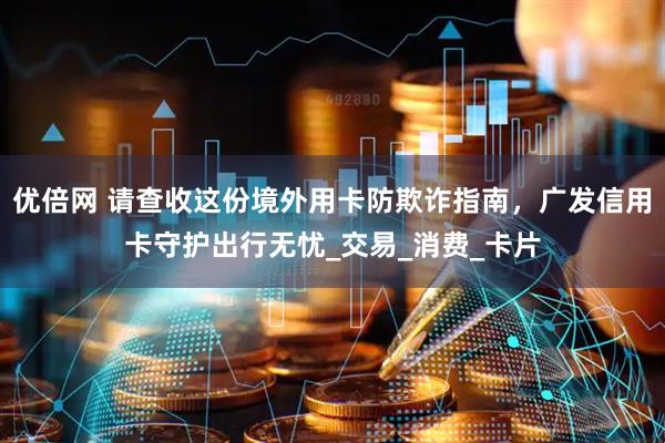 优倍网 请查收这份境外用卡防欺诈指南，广发信用卡守护出行无忧_交易_消费_卡片