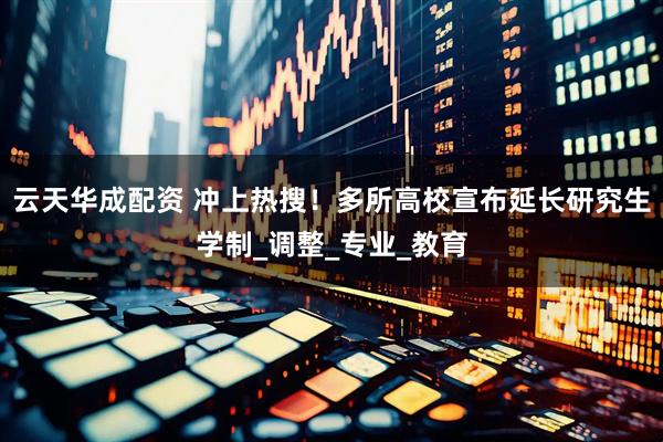 云天华成配资 冲上热搜！多所高校宣布延长研究生学制_调整_专业_教育