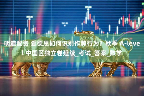 明道配资 爱德思如何识别作弊行为？秋季 A-level 中国区独立卷延续_考试_答案_数学