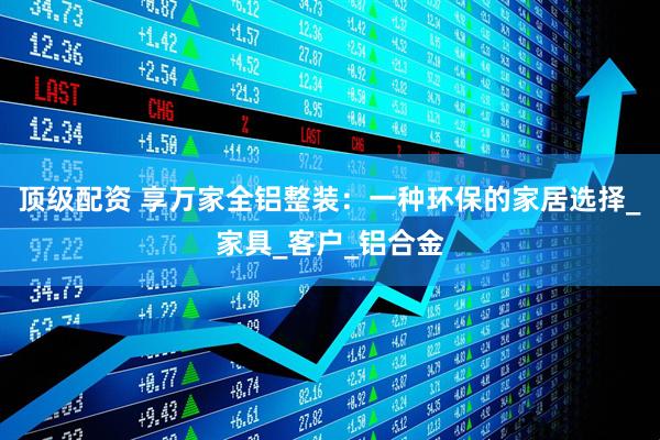 顶级配资 享万家全铝整装：一种环保的家居选择_家具_客户_铝合金