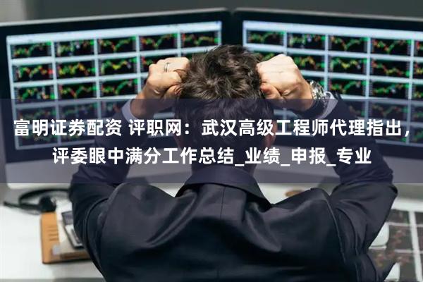 富明证券配资 评职网：武汉高级工程师代理指出，评委眼中满分工作总结_业绩_申报_专业