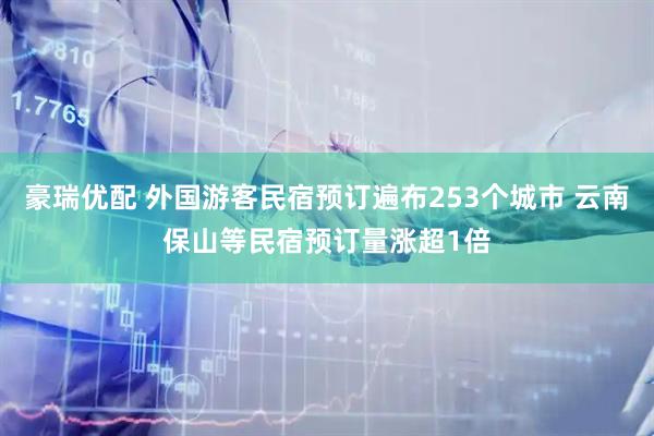 豪瑞优配 外国游客民宿预订遍布253个城市 云南保山等民宿预订量涨超1倍
