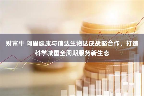 财富牛 阿里健康与信达生物达成战略合作，打造科学减重全周期服务新生态