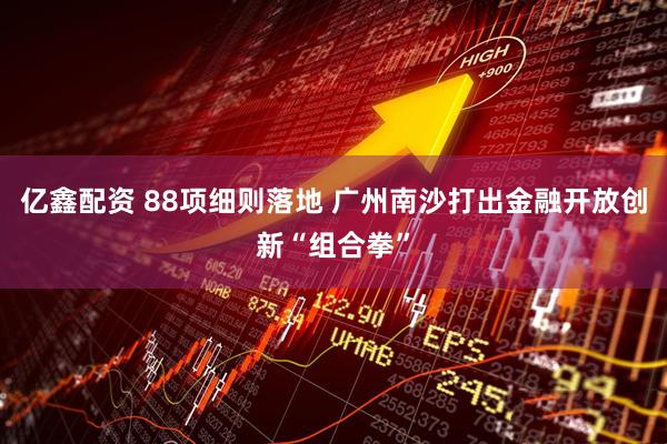 亿鑫配资 88项细则落地 广州南沙打出金融开放创新“组合拳”