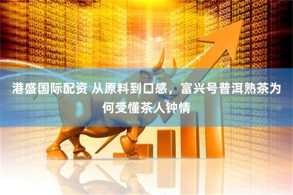 港盛国际配资 从原料到口感，富兴号普洱熟茶为何受懂茶人钟情