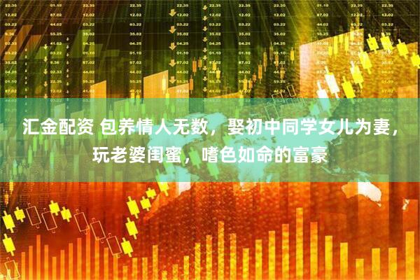 汇金配资 包养情人无数，娶初中同学女儿为妻，玩老婆闺蜜，嗜色如命的富豪