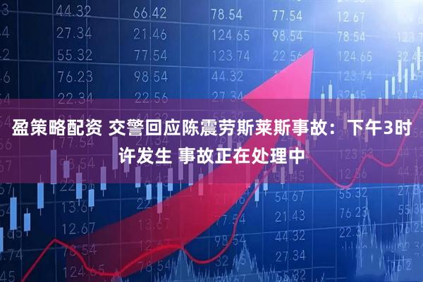 盈策略配资 交警回应陈震劳斯莱斯事故：下午3时许发生 事故正在处理中