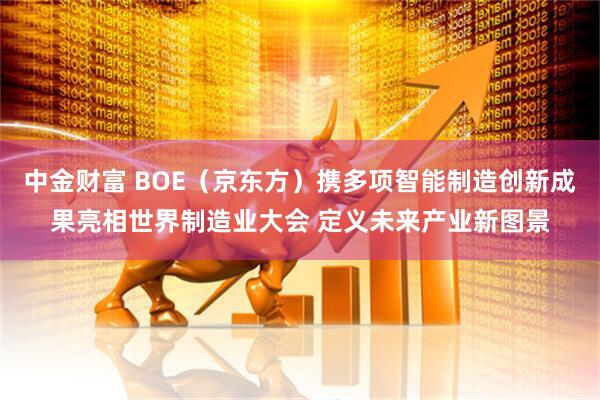 中金财富 BOE（京东方）携多项智能制造创新成果亮相世界制造业大会 定义未来产业新图景
