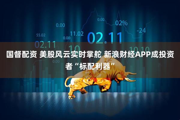 国督配资 美股风云实时掌舵 新浪财经APP成投资者“标配利器”