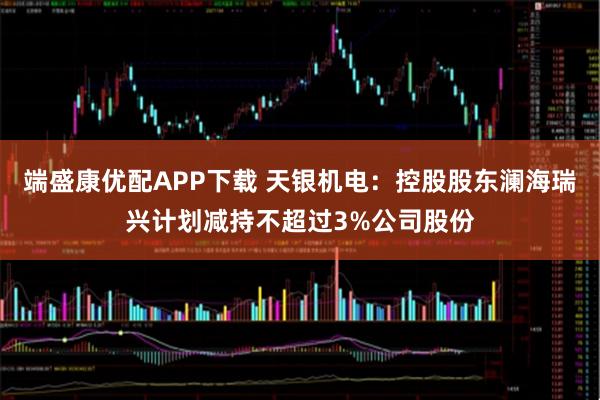 端盛康优配APP下载 天银机电：控股股东澜海瑞兴计划减持不超过3%公司股份