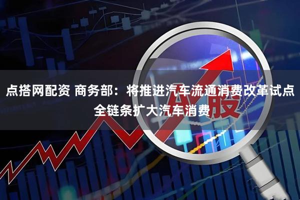 点搭网配资 商务部：将推进汽车流通消费改革试点 全链条扩大汽车消费