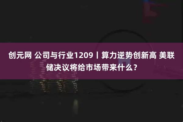 创元网 公司与行业1209丨算力逆势创新高 美联储决议将给市场带来什么？