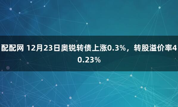 配配网 12月23日奥锐转债上涨0.3%，转股溢价率40.23%
