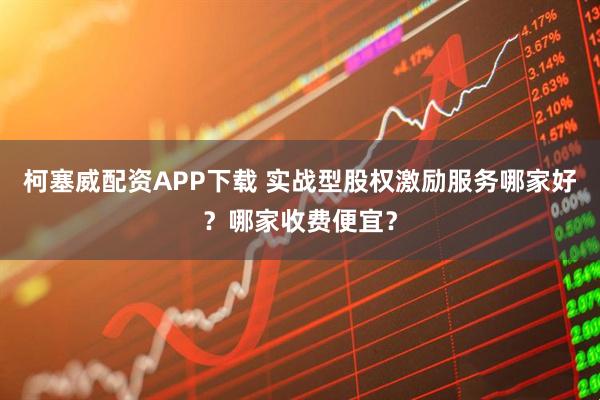 柯塞威配资APP下载 实战型股权激励服务哪家好？哪家收费便宜？